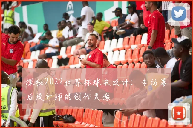 探秘2022世界杯球衣设计：专访幕后设计师的创作灵感