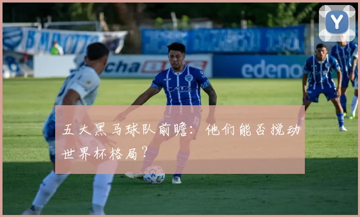 五大黑马球队前瞻：他们能否搅动世界杯格局？