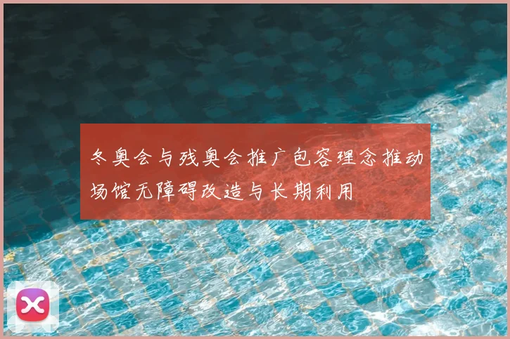 冬奥会与残奥会推广包容理念推动场馆无障碍改造与长期利用