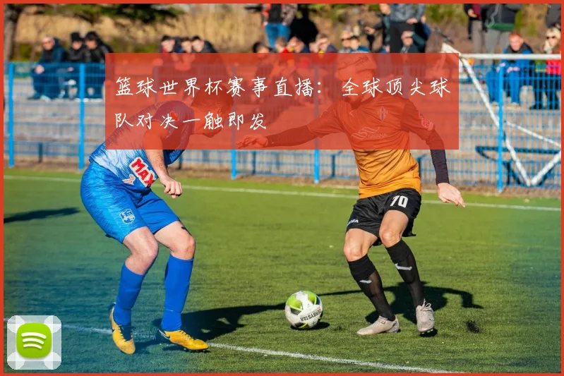 篮球世界杯赛事直播：全球顶尖球队对决一触即发