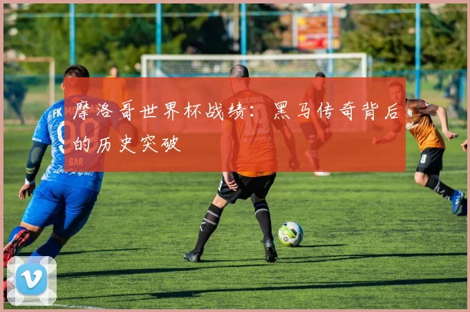 摩洛哥世界杯战绩：黑马传奇背后的历史突破