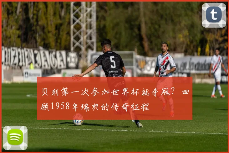 贝利第一次参加世界杯就夺冠？回顾1958年瑞典的传奇征程