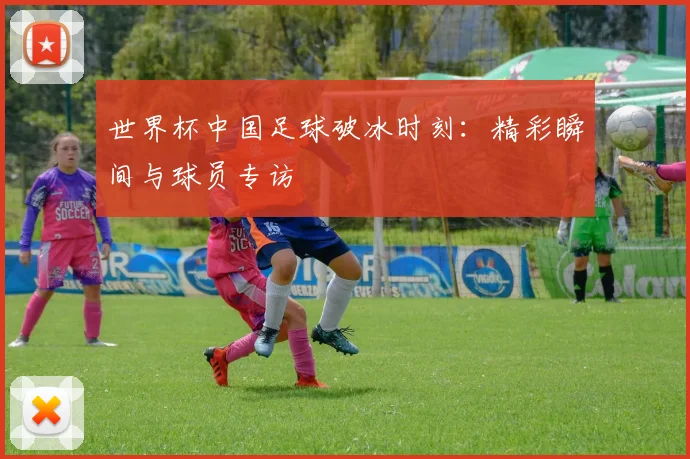 世界杯中国足球破冰时刻：精彩瞬间与球员专访