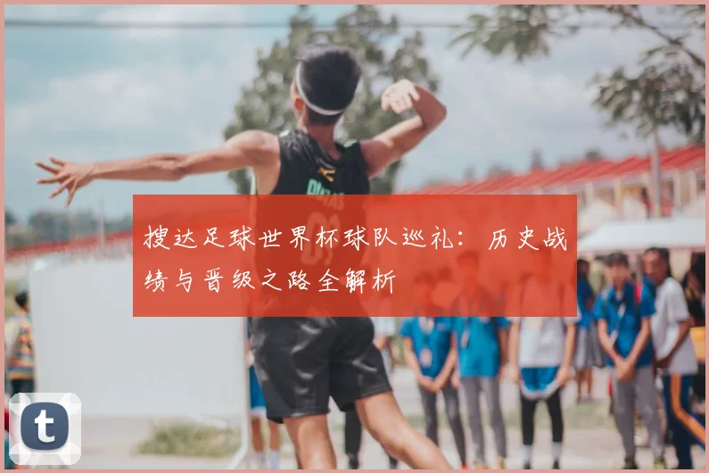 搜达足球世界杯球队巡礼：历史战绩与晋级之路全解析