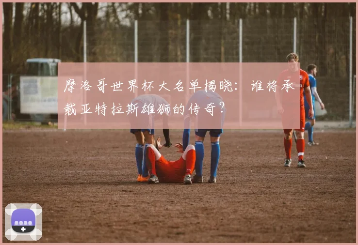 摩洛哥世界杯大名单揭晓：谁将承载亚特拉斯雄狮的传奇？