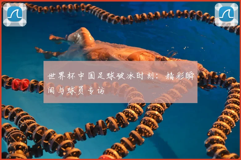 世界杯中国足球破冰时刻：精彩瞬间与球员专访
