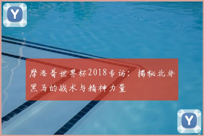摩洛哥世界杯2018专访：揭秘北非黑马的战术与精神力量