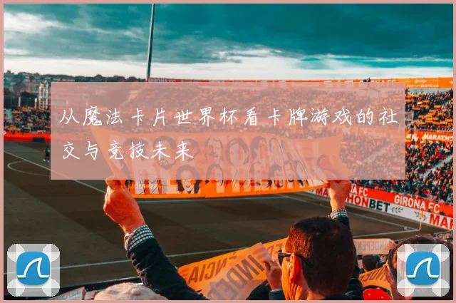 从魔法卡片世界杯看卡牌游戏的社交与竞技未来