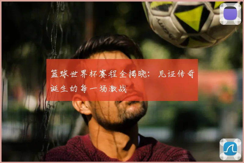 篮球世界杯赛程全揭晓：见证传奇诞生的每一场激战