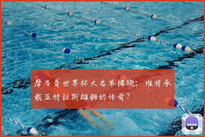 摩洛哥世界杯大名单揭晓：谁将承载亚特拉斯雄狮的传奇？