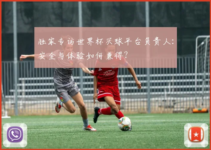 独家专访世界杯买球平台负责人：安全与体验如何兼得？