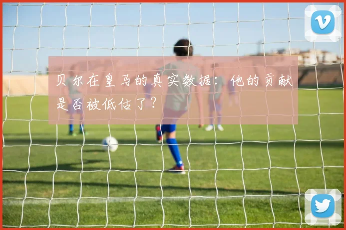 贝尔在皇马的真实数据：他的贡献是否被低估了？