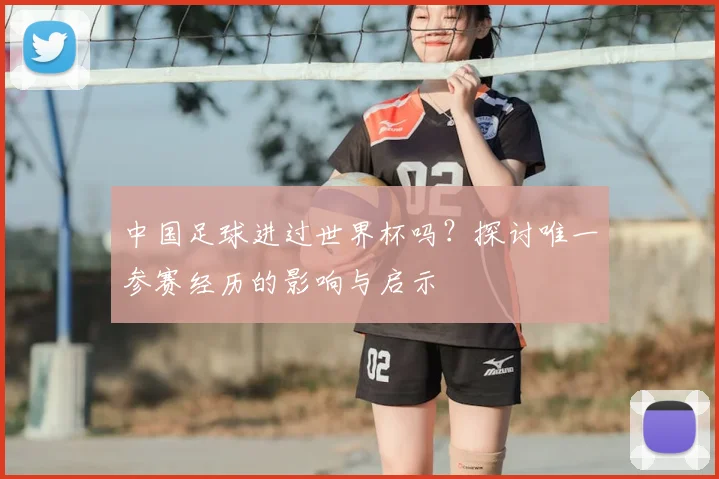中国足球进过世界杯吗？探讨唯一参赛经历的影响与启示