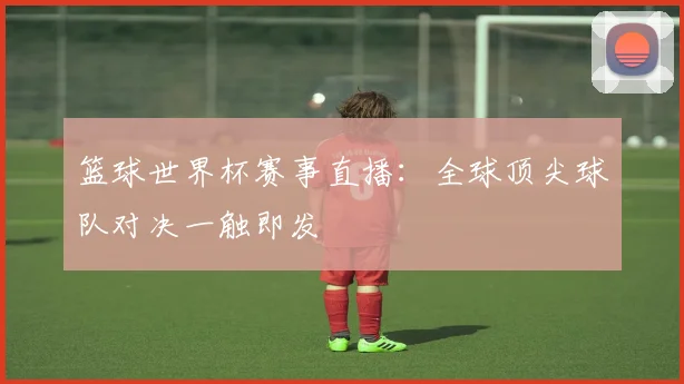 篮球世界杯赛事直播：全球顶尖球队对决一触即发