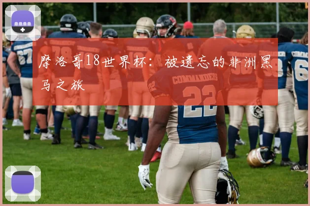摩洛哥18世界杯：被遗忘的非洲黑马之旅