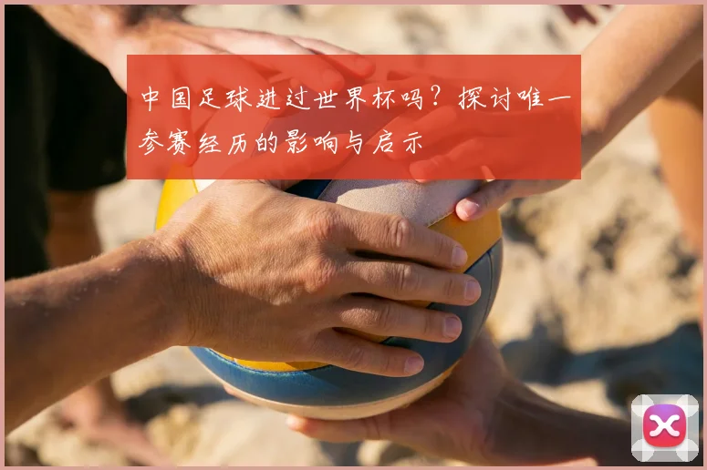 中国足球进过世界杯吗？探讨唯一参赛经历的影响与启示