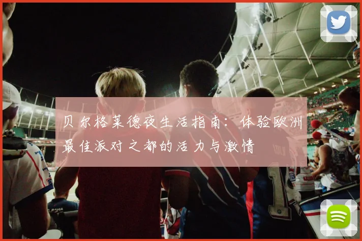 贝尔格莱德夜生活指南：体验欧洲最佳派对之都的活力与激情